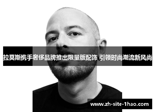 拉莫斯携手奢侈品牌推出限量版配饰 引领时尚潮流新风尚