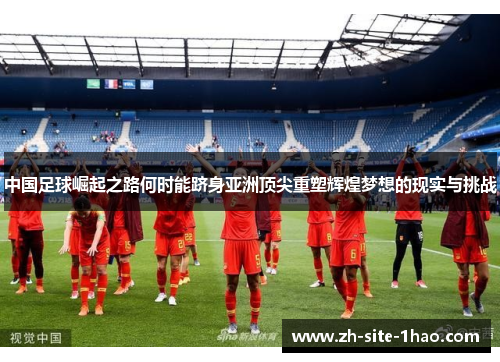 中国足球崛起之路何时能跻身亚洲顶尖重塑辉煌梦想的现实与挑战