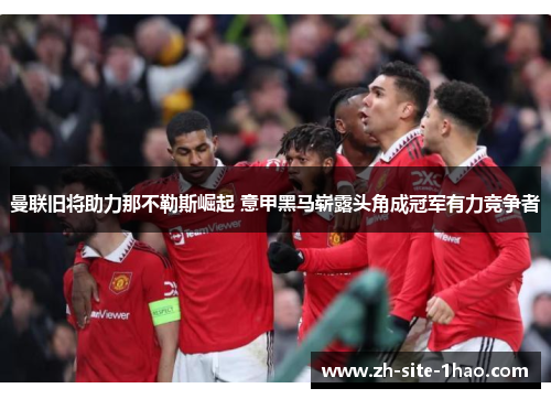 曼联旧将助力那不勒斯崛起 意甲黑马崭露头角成冠军有力竞争者 曼联旧将助力那不勒斯崛起 意甲黑马崭露头角成冠军有力竞争者