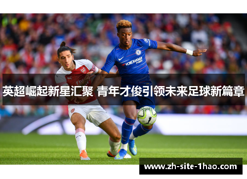 英超崛起新星汇聚 青年才俊引领未来足球新篇章 英超崛起新星汇聚 青年才俊引领未来足球新篇章