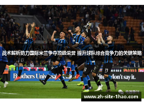 战术解析助力国际米兰争夺顶级荣誉 提升球队综合竞争力的关键策略
