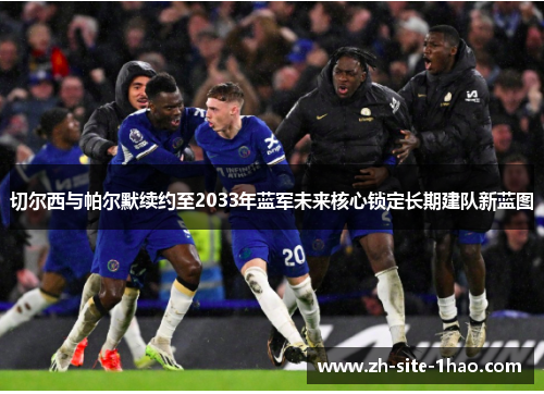 切尔西与帕尔默续约至2033年蓝军未来核心锁定长期建队新蓝图