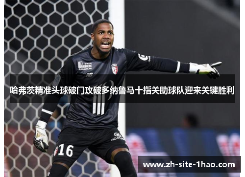 哈弗茨精准头球破门攻破多纳鲁马十指关助球队迎来关键胜利 哈弗茨精准头球破门攻破多纳鲁马十指关助球队迎来关键胜利