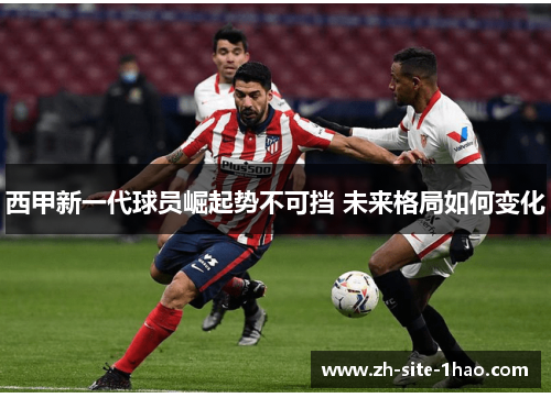 西甲新一代球员崛起势不可挡 未来格局如何变化