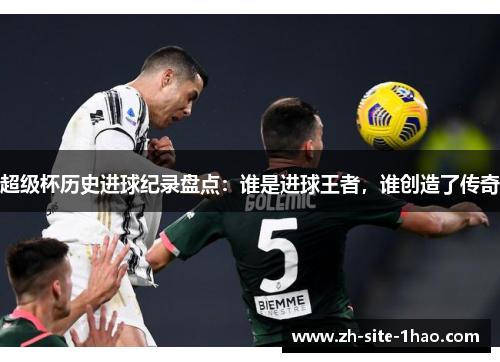 超级杯历史进球纪录盘点:谁是进球王者,谁创造了传奇 超级杯历史进球纪录盘点:谁是进球王者,谁创造了传奇